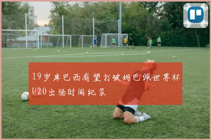 19岁库巴西有望打破姆巴佩世界杯U20出场时间纪录
