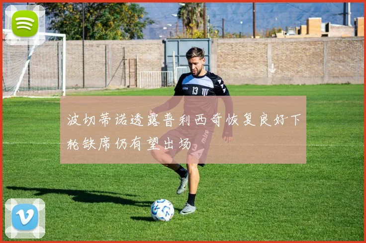 波切蒂诺透露普利西奇恢复良好下轮缺席仍有望出场