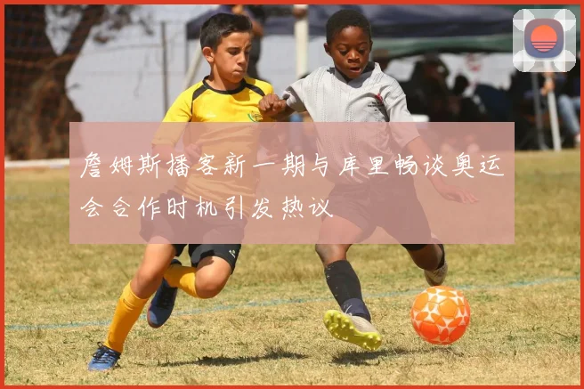 詹姆斯播客新一期与库里畅谈奥运会合作时机引发热议