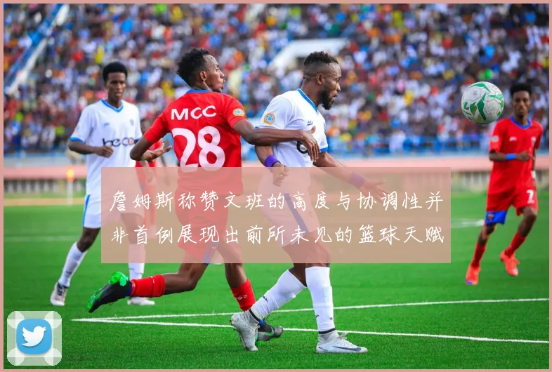 詹姆斯称赞文班的高度与协调性并非首例展现出前所未见的篮球天赋