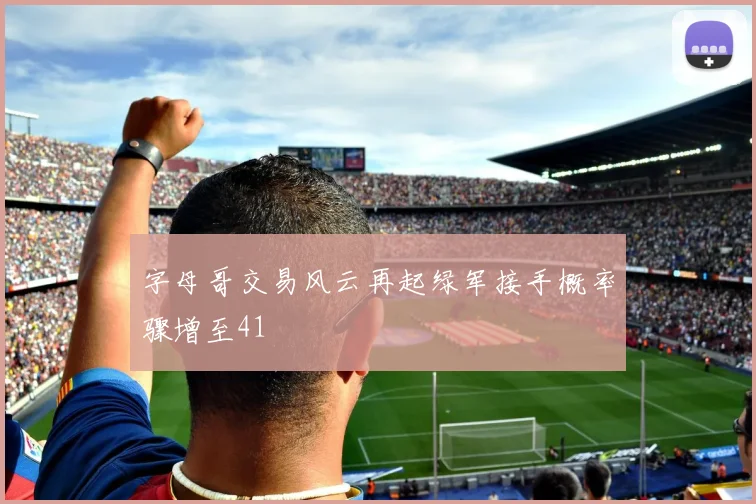 字母哥交易风云再起绿军接手概率骤增至41