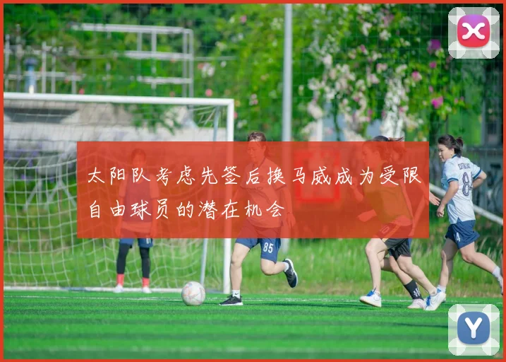 太阳队考虑先签后换马威成为受限自由球员的潜在机会