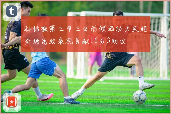 孙铭徽第三节三分雨倾洒助力反超全场高效表现贡献16分3助攻