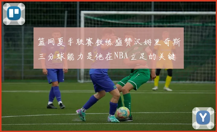 篮网夏季联赛教练盛赞汉姆里奇斯三分球能力是他在NBA立足的关键