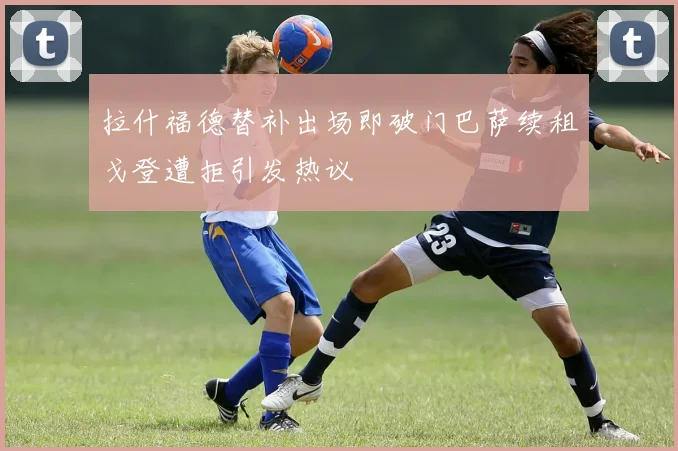 拉什福德替补出场即破门巴萨续租戈登遭拒引发热议