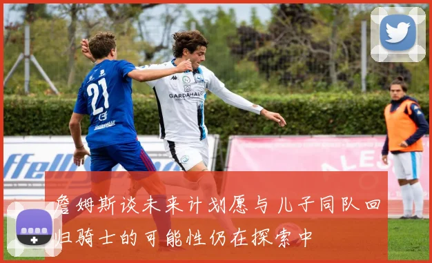 詹姆斯谈未来计划愿与儿子同队回归骑士的可能性仍在探索中